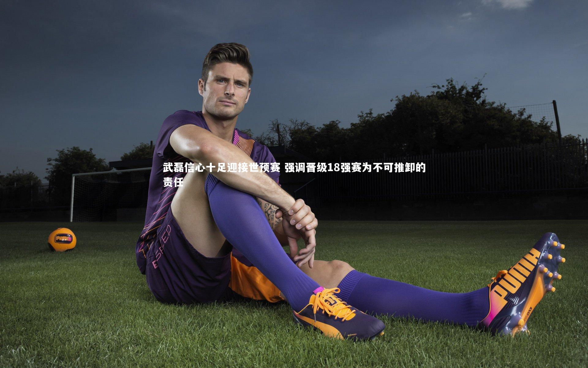 武磊信心十足迎接世预赛 强调晋级18强赛为不可推卸的责任